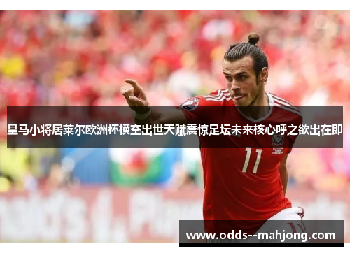 皇马小将居莱尔欧洲杯横空出世天赋震惊足坛未来核心呼之欲出在即