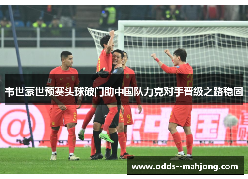 韦世豪世预赛头球破门助中国队力克对手晋级之路稳固